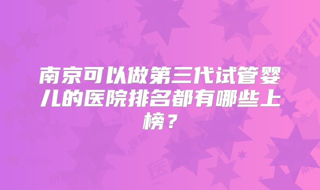 南京可以做第三代试管婴儿的医院排名都有哪些上榜？