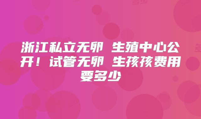 浙江私立无卵�生殖中心公开！试管无卵�生孩孩费用要多少