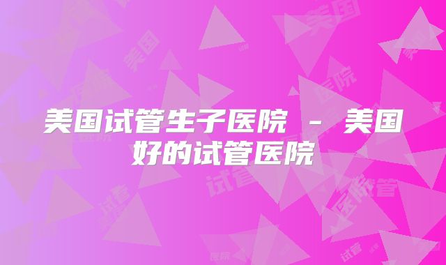 美国试管生子医院 - 美国好的试管医院