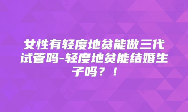 女性有轻度地贫能做三代试管吗-轻度地贫能结婚生子吗？！