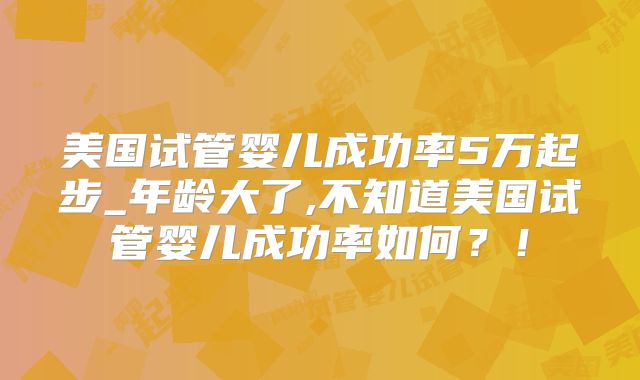 美国试管婴儿成功率5万起步_年龄大了,不知道美国试管婴儿成功率如何？！