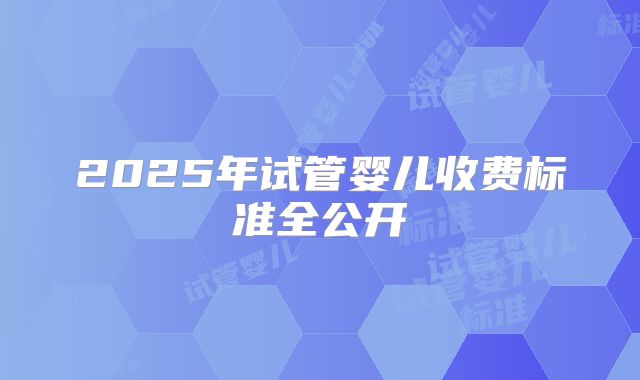 2025年试管婴儿收费标准全公开