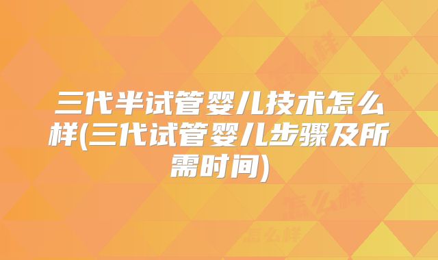 三代半试管婴儿技术怎么样(三代试管婴儿步骤及所需时间)