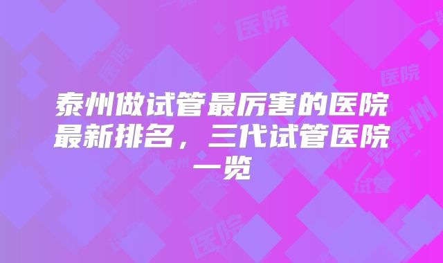 泰州做试管最厉害的医院最新排名，三代试管医院一览