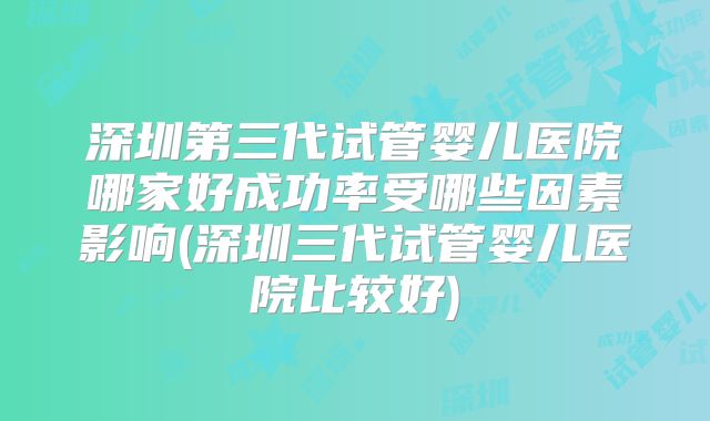深圳第三代试管婴儿医院哪家好成功率受哪些因素影响(深圳三代试管婴儿医院比较好)