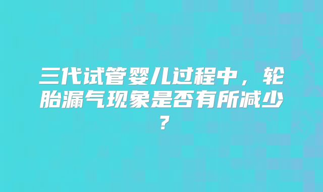 三代试管婴儿过程中，轮胎漏气现象是否有所减少？
