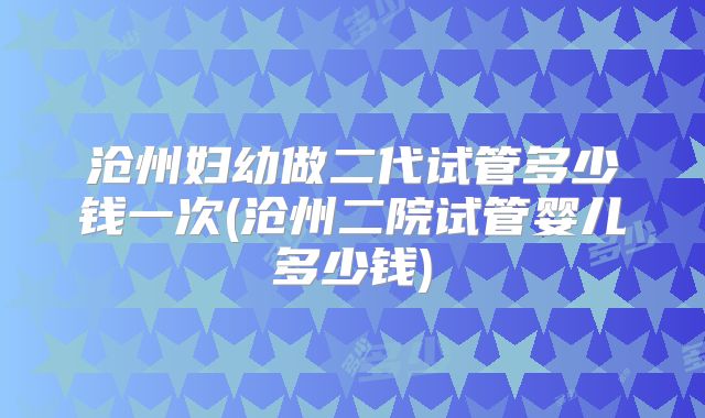 沧州妇幼做二代试管多少钱一次(沧州二院试管婴儿多少钱)