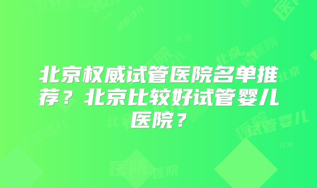 北京权威试管医院名单推荐？北京比较好试管婴儿医院？
