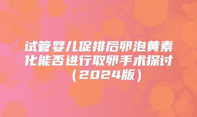 试管婴儿促排后卵泡黄素化能否进行取卵手术探讨（2024版）
