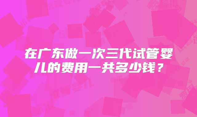 在广东做一次三代试管婴儿的费用一共多少钱?
