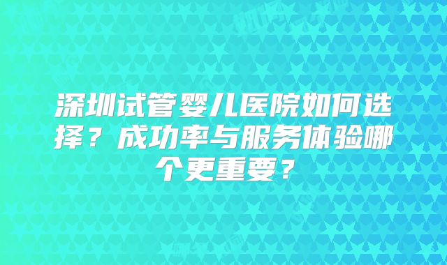 深圳试管婴儿医院如何选择？成功率与服务体验哪个更重要？