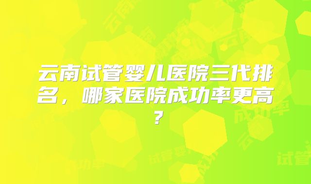 云南试管婴儿医院三代排名，哪家医院成功率更高？