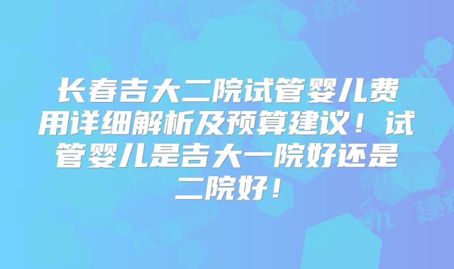 长春吉大二院试管婴儿费用详细解析及预算建议！试管婴儿是吉大一院好还是二院好！