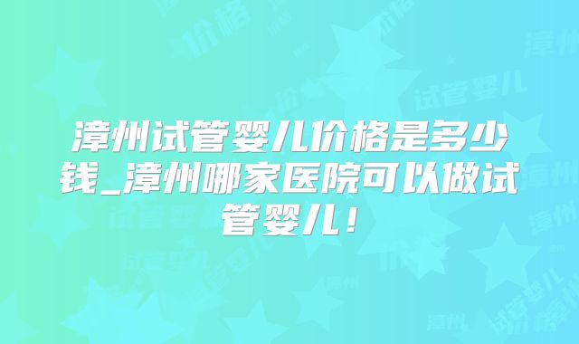 漳州试管婴儿价格是多少钱_漳州哪家医院可以做试管婴儿!