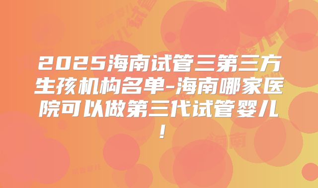 2025海南试管三第三方生孩机构名单-海南哪家医院可以做第三代试管婴儿!