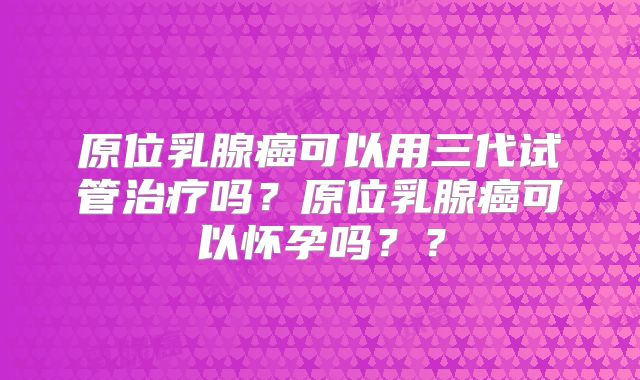 原位乳腺癌可以用三代试管治疗吗？原位乳腺癌可以怀孕吗？？
