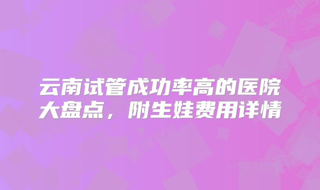 云南试管成功率高的医院大盘点，附生娃费用详情