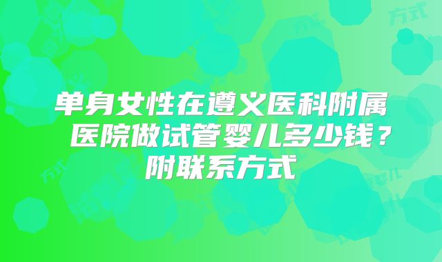 单身女性在遵义医科附属 医院做试管婴儿多少钱？附联系方式