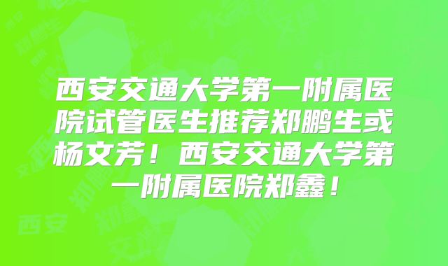 西安交通大学第一附属医院试管医生推荐郑鹏生或杨文芳！西安交通大学第一附属医院郑鑫！