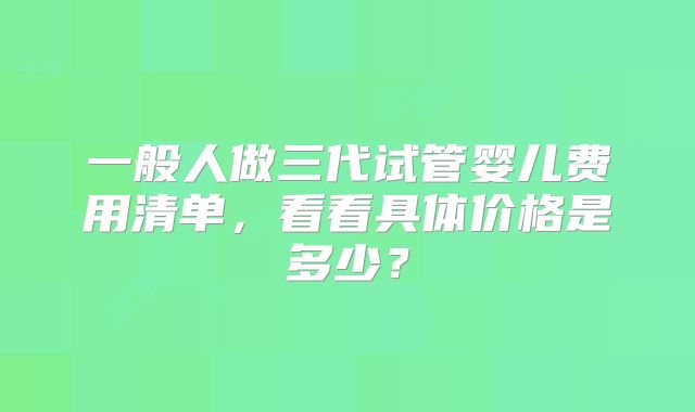 一般人做三代试管婴儿费用清单,看看具体价格是多少?