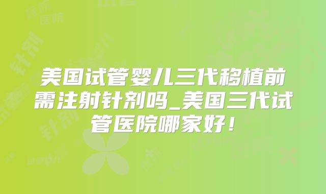 美国试管婴儿三代移植前需注射针剂吗_美国三代试管医院哪家好！