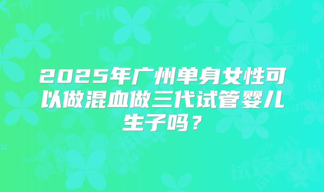 2025年广州单身女性可以做混血做三代试管婴儿生子吗?