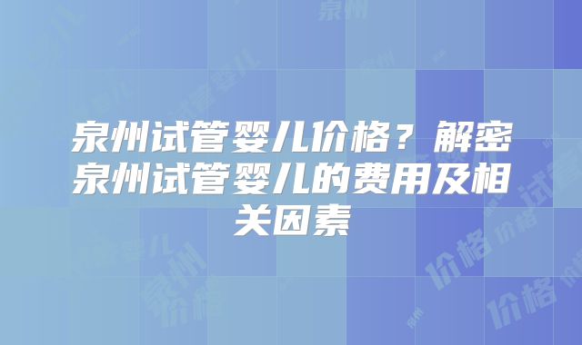 泉州试管婴儿价格？解密泉州试管婴儿的费用及相关因素