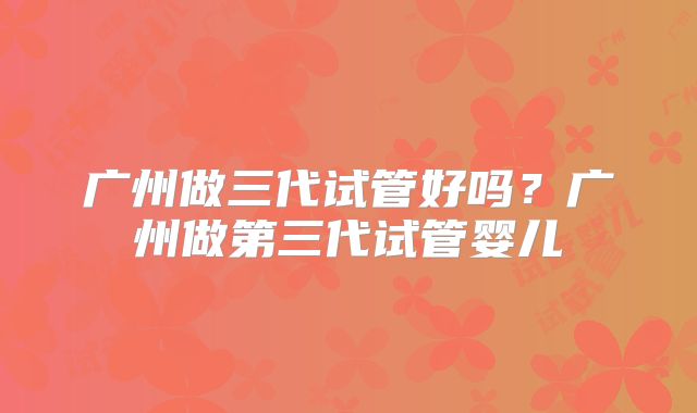 广州做三代试管好吗?广州做第三代试管婴儿