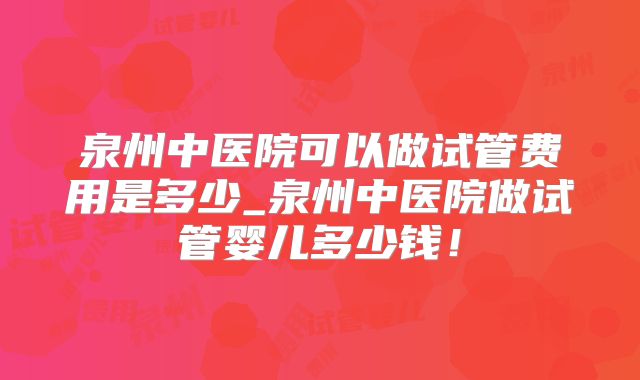 泉州中医院可以做试管费用是多少_泉州中医院做试管婴儿多少钱！