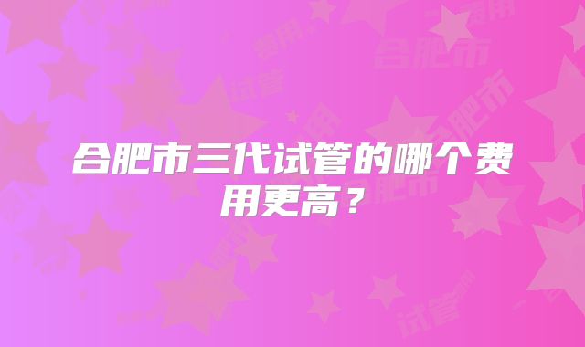 合肥市三代试管的哪个费用更高?