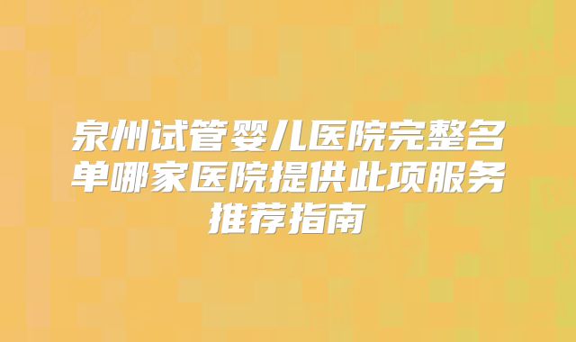 泉州试管婴儿医院完整名单哪家医院提供此项服务推荐指南