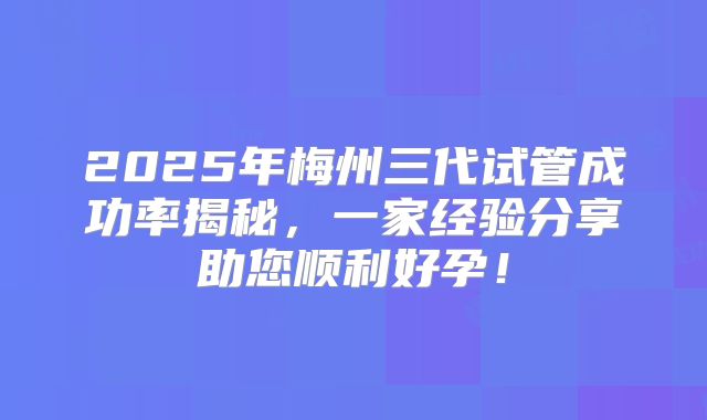 2025年梅州三代试管成功率揭秘，一家经验分享助您顺利好孕！