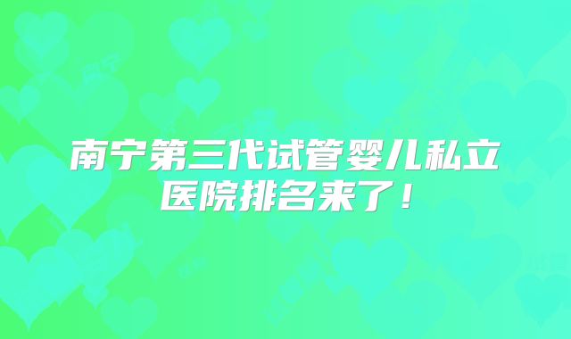 南宁第三代试管婴儿私立医院排名来了!