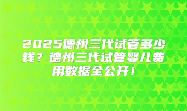 2025德州三代试管多少钱?德州三代试管婴儿费用数据全公开!