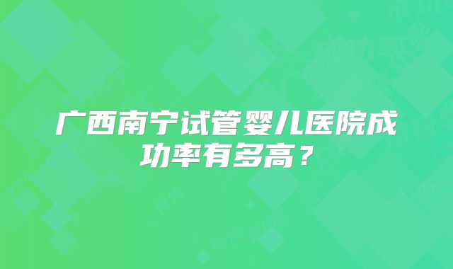 广西南宁试管婴儿医院成功率有多高?