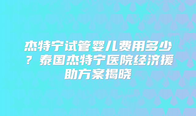 杰特宁试管婴儿费用多少？泰国杰特宁医院经济援助方案揭晓