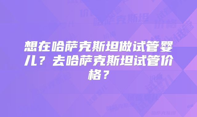 想在哈萨克斯坦做试管婴儿?去哈萨克斯坦试管价格?