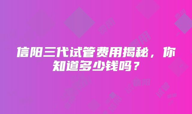 信阳三代试管费用揭秘，你知道多少钱吗？