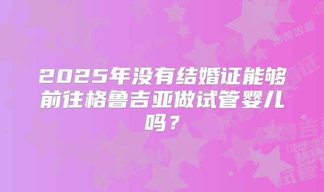2025年没有结婚证能够前往格鲁吉亚做试管婴儿吗？