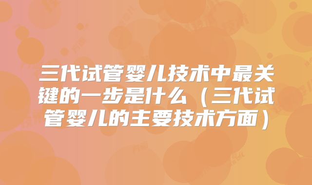 三代试管婴儿技术中最关键的一步是什么（三代试管婴儿的主要技术方面）