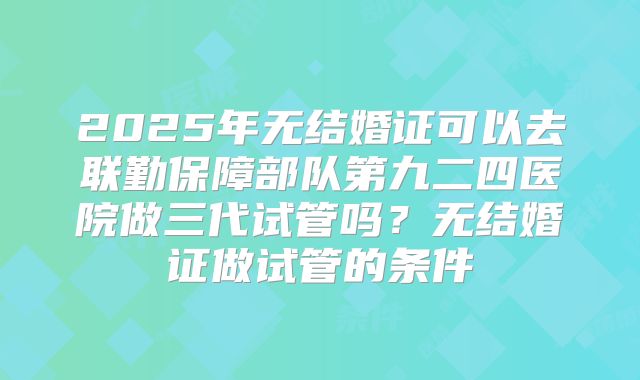 2025年无结婚证可以去联勤保障部队第九二四医院做三代试管吗?无结婚证做试管的条件