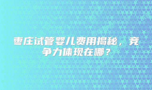 枣庄试管婴儿费用揭秘，竞争力体现在哪？