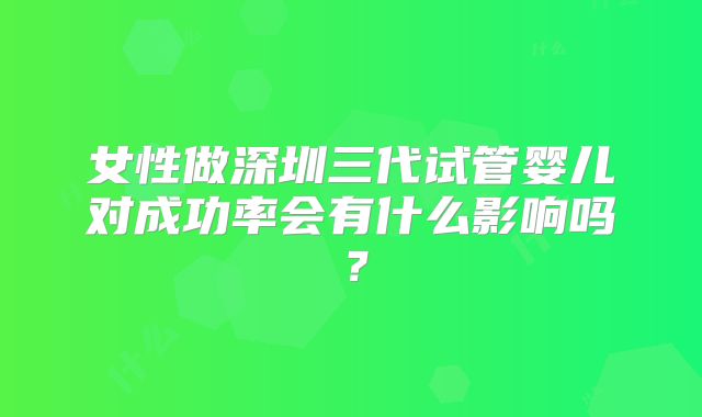 女性做深圳三代试管婴儿对成功率会有什么影响吗?