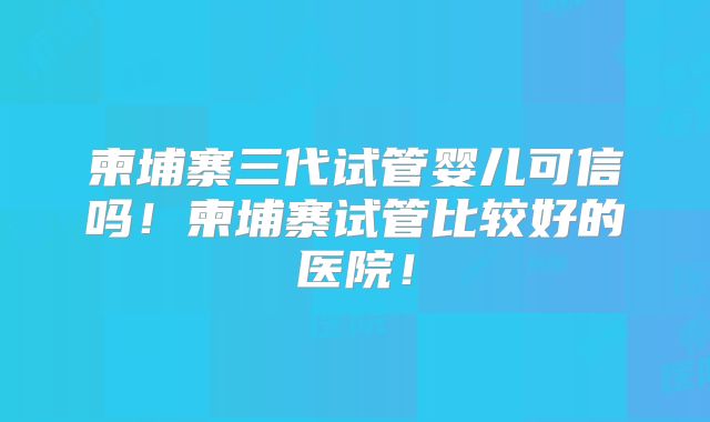 柬埔寨三代试管婴儿可信吗！柬埔寨试管比较好的医院！