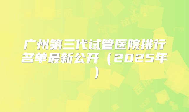 广州第三代试管医院排行名单最新公开（2025年）