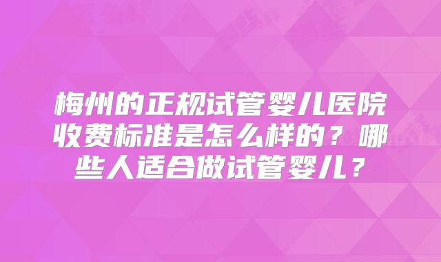 梅州的正规试管婴儿医院收费标准是怎么样的?哪些人适合做试管婴儿?
