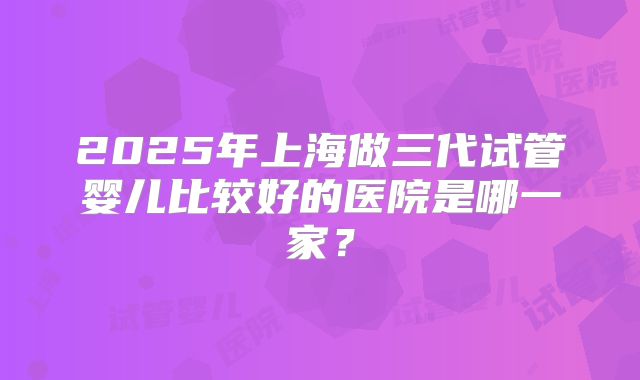 2025年上海做三代试管婴儿比较好的医院是哪一家？