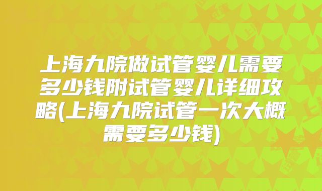 上海九院做试管婴儿需要多少钱附试管婴儿详细攻略(上海九院试管一次大概需要多少钱)