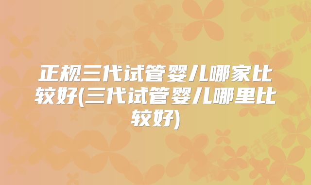 正规三代试管婴儿哪家比较好(三代试管婴儿哪里比较好)