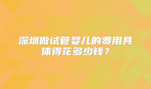 深圳做试管婴儿的费用具体得花多少钱？